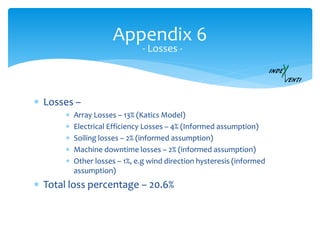 Appendix 6
- Losses -
 Losses –
 Array Losses – 13% (Katics Model)
 Electrical Efficiency Losses – 4% (Informed assumption)
 Soiling losses – 2% (informed assumption)
 Machine downtime losses – 2% (informed assumption)
 Other losses – 1%, e.g wind direction hysteresis (informed
assumption)
 Total loss percentage – 20.6%
 