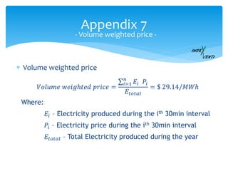 Appendix 7
 Volume weighted price
- Volume weighted price -
𝑉𝑜𝑙𝑢𝑚𝑒 𝑤𝑒𝑖𝑔ℎ𝑡𝑒𝑑 𝑝𝑟𝑖𝑐𝑒 =
𝑖=1
𝑛
𝐸𝑖 𝑃𝑖
𝐸𝑡𝑜𝑡𝑎𝑙
= $ 29.14/𝑀𝑊ℎ
Where:
𝐸𝑖 – Electricity produced during the ith 30min interval
𝑃𝑖 – Electricity price during the ith 30min interval
𝐸𝑡𝑜𝑡𝑎𝑙 – Total Electricity produced during the year
 
