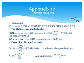 Appendix 10
 Initial cost:
𝑐𝑜𝑠𝑡𝑠𝑖𝑛𝑖𝑡𝑖𝑎𝑙 = 𝑐𝑎𝑝𝑖𝑡𝑎𝑙 𝑐𝑜𝑠𝑡 $𝑝𝑒𝑟 𝑀𝑊 × 𝑝𝑙𝑎𝑛𝑡 𝑟𝑎𝑡𝑒𝑑 𝑝𝑜𝑤𝑒𝑟 𝑀𝑊
 The O&M cost could calculate by:
O&M 𝑒𝑞𝑢𝑖𝑣𝑎𝑙𝑒𝑛𝑡,𝑓𝑖𝑥𝑒𝑑= 𝑂&𝑀𝑣𝑎𝑟𝑖𝑎𝑏𝑙𝑒×C × 8760
𝐻𝑂𝑈𝑅𝑆
𝑌𝐸𝐴𝑅
(NOTE, C is
the capacity factor.)
O&M cost per year = O&M 𝑒𝑞𝑢𝑖𝑣𝑎𝑙𝑒𝑛𝑡,𝑓𝑖𝑥𝑒𝑑 + 𝑂&𝑀𝑓𝑖𝑥𝑒𝑑
 Calculation of𝐀𝐧𝐧𝐮𝐚𝐥 𝐢𝐧𝐭𝐞𝐫𝐞𝐬𝐭:
PV=A×
1−(
1+𝑖
1+𝑓
)−𝑁
1+𝑖
1+𝑓
, PV= the initial cost; A is annual required revenue
A= PV/
1−(
1+𝑖
1+𝑓
)−𝑁
1+𝑖
1+𝑓
→ Annual interest=
n×𝐴−𝑐𝑜𝑠𝑡𝑠 𝑖𝑛𝑖𝑡𝑖𝑎𝑙
𝑛
- Financial Modeling -
 
