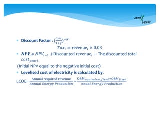  Discount Factor : (
1+𝑖
1+𝑓
)−𝑁
𝑇𝑎𝑥𝑖 = revenue𝑖 × 0.03
 𝑵𝑷𝑽𝒊= 𝑁𝑃𝑉𝑖−1 +Discounted revenue𝑖 − The discounted total
𝑐𝑜𝑠𝑡 𝑦𝑒𝑎𝑟𝑖
(Initial NPV equal to the negative initial cost)
 Levelised cost of electricity is calculated by:
LCOE=
Annual required revenue
𝐴𝑛𝑛𝑢𝑎𝑙 𝐸𝑛𝑒𝑟𝑔𝑦 𝑃𝑟𝑜𝑑𝑢𝑐𝑡𝑖𝑜𝑛
+
O&M 𝑒𝑞𝑢𝑖𝑣𝑎𝑙𝑒𝑛𝑡,𝑓𝑖𝑥𝑒𝑑+𝑂&𝑀 𝑓𝑖𝑥𝑒𝑑
𝑛𝑛𝑢𝑎𝑙 𝐸𝑛𝑒𝑟𝑔𝑦 𝑃𝑟𝑜𝑑𝑢𝑐𝑡𝑖𝑜𝑛
 