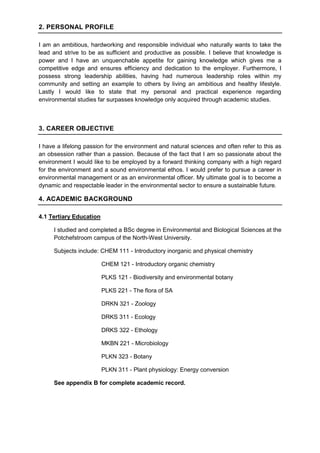 2. PERSONAL PROFILE
I am an ambitious, hardworking and responsible individual who naturally wants to take the
lead and strive to be as sufficient and productive as possible. I believe that knowledge is
power and I have an unquenchable appetite for gaining knowledge which gives me a
competitive edge and ensures efficiency and dedication to the employer. Furthermore, I
possess strong leadership abilities, having had numerous leadership roles within my
community and setting an example to others by living an ambitious and healthy lifestyle.
Lastly I would like to state that my personal and practical experience regarding
environmental studies far surpasses knowledge only acquired through academic studies.
3. CAREER OBJECTIVE
I have a lifelong passion for the environment and natural sciences and often refer to this as
an obsession rather than a passion. Because of the fact that I am so passionate about the
environment I would like to be employed by a forward thinking company with a high regard
for the environment and a sound environmental ethos. I would prefer to pursue a career in
environmental management or as an environmental officer. My ultimate goal is to become a
dynamic and respectable leader in the environmental sector to ensure a sustainable future.
4. ACADEMIC BACKGROUND
4.1 Tertiary Education
I studied and completed a BSc degree in Environmental and Biological Sciences at the
Potchefstroom campus of the North-West University.
Subjects include: CHEM 111 - Introductory inorganic and physical chemistry
CHEM 121 - Introductory organic chemistry
PLKS 121 - Biodiversity and environmental botany
PLKS 221 - The flora of SA
DRKN 321 - Zoology
DRKS 311 - Ecology
DRKS 322 - Ethology
MKBN 221 - Microbiology
PLKN 323 - Botany
PLKN 311 - Plant physiology: Energy conversion
See appendix B for complete academic record.
 