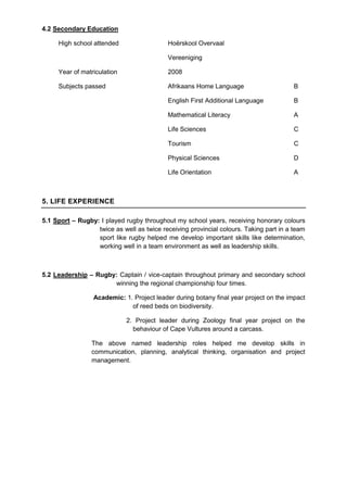 4.2 Secondary Education
High school attended Hoërskool Overvaal
Vereeniging
Year of matriculation 2008
Subjects passed Afrikaans Home Language B
English First Additional Language B
Mathematical Literacy A
Life Sciences C
Tourism C
Physical Sciences D
Life Orientation A
5. LIFE EXPERIENCE
5.1 Sport – Rugby: I played rugby throughout my school years, receiving honorary colours
twice as well as twice receiving provincial colours. Taking part in a team
sport like rugby helped me develop important skills like determination,
working well in a team environment as well as leadership skills.
5.2 Leadership – Rugby: Captain / vice-captain throughout primary and secondary school
winning the regional championship four times.
Academic: 1. Project leader during botany final year project on the impact
of reed beds on biodiversity.
2. Project leader during Zoology final year project on the
behaviour of Cape Vultures around a carcass.
The above named leadership roles helped me develop skills in
communication, planning, analytical thinking, organisation and project
management.
 