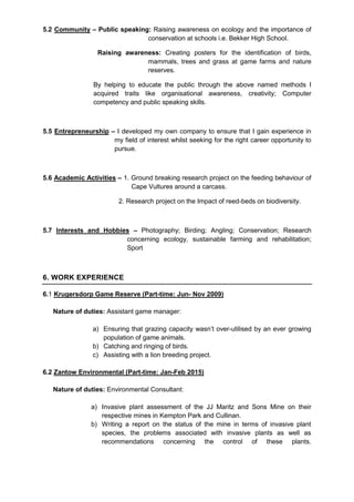 5.2 Community – Public speaking: Raising awareness on ecology and the importance of
conservation at schools i.e. Bekker High School.
Raising awareness: Creating posters for the identification of birds,
mammals, trees and grass at game farms and nature
reserves.
By helping to educate the public through the above named methods I
acquired traits like organisational awareness, creativity; Computer
competency and public speaking skills.
5.5 Entrepreneurship – I developed my own company to ensure that I gain experience in
my field of interest whilst seeking for the right career opportunity to
pursue.
5.6 Academic Activities – 1. Ground breaking research project on the feeding behaviour of
Cape Vultures around a carcass.
2. Research project on the Impact of reed-beds on biodiversity.
5.7 Interests and Hobbies – Photography; Birding; Angling; Conservation; Research
concerning ecology, sustainable farming and rehabilitation;
Sport
6. WORK EXPERIENCE
6.1 Krugersdorp Game Reserve (Part-time: Jun- Nov 2009)
Nature of duties: Assistant game manager:
a) Ensuring that grazing capacity wasn’t over-utilised by an ever growing
population of game animals.
b) Catching and ringing of birds.
c) Assisting with a lion breeding project.
6.2 Zantow Environmental (Part-time: Jan-Feb 2015)
Nature of duties: Environmental Consultant:
a) Invasive plant assessment of the JJ Maritz and Sons Mine on their
respective mines in Kempton Park and Cullinan.
b) Writing a report on the status of the mine in terms of invasive plant
species, the problems associated with invasive plants as well as
recommendations concerning the control of these plants.
 