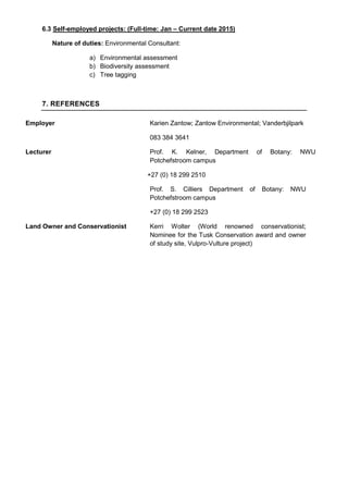 6.3 Self-employed projects: (Full-time: Jan – Current date 2015)
Nature of duties: Environmental Consultant:
a) Environmental assessment
b) Biodiversity assessment
c) Tree tagging
7. REFERENCES
Employer Karien Zantow; Zantow Environmental; Vanderbjilpark
083 384 3641
Lecturer Prof. K. Kelner, Department of Botany: NWU
Potchefstroom campus
+27 (0) 18 299 2510
Prof. S. Cilliers Department of Botany: NWU
Potchefstroom campus
+27 (0) 18 299 2523
Land Owner and Conservationist Kerri Wolter (World renowned conservationist;
Nominee for the Tusk Conservation award and owner
of study site, Vulpro-Vulture project)
 