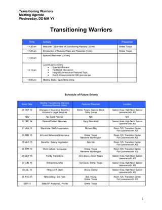 Transitioning Warriors 
Meeting Agenda 
Wednesday, DD MM YY 
1 
Transitioning Warriors 
Time Activity Presenter 
11:30 am Welcome / Overview of Transitioning Warriors (10 min) Emma Toops 
11:40 am Introduction of Featured Topic and Presenter (5 min) Emma Toops 
11:45 am 
Featured Presenter: (30 min) 
12:15 am 
Lunch/Learn (45 min) 
 Question/Answer 
 Facilitated Discussion 
 Insight/Experience on Featured Topic 
 Event Announcements / Gif t give-aw ays 
13:00 pm Meeting Ends / Open Netw orking 
Schedule of Future Events 
Event Date 
Monthly Transitioning Warriors 
Workshop/Seminar (Wed) 
Featured Presenter Location 
29 OCT 14 Changes in Insurance Benef its / 
Access to Legal Services 
Emma Toops, Caprice Black, 
Cathy Lucas 
Saloon Area, High Noon Saloon 
Leavenw orth, KS 
NOV No Event Planned N/A N/A 
10 DEC 14 Federal/Civilian Resumes Gary Bloomf ield Saloon Area, High Noon Saloon 
Leavenw orth, KS 
21 JAN 15 Wardrobe / Self -Presentation Richard Ray Room 125, Transition Center 
Fort Leavenw orth, KS 
25 FEB 15 Info and Behavioral Interview s Emma Toops 
Marianne Worthington 
Room 125, Transition Center 
Fort Leavenw orth, KS 
18 MAR 15 Benef its / Salary Negotiation Bob Ulin Room 125, Transition Center 
Fort Leavenw orth, KS 
29 APR 15 Work Culture / Language Emma Toops 
Marianne Worthington 
Room 125, Transition Center 
Fort Leavenw orth, KS 
27 MAY 15 Family Transitions Deni Davis, David Toops Saloon Area, High Noon Saloon 
Leavenw orth, KS 
24 JUN 15 Entrepreneurship Ted Davis, Emma Toops Saloon Area, High Noon Saloon 
Leavenw orth, KS 
29 JUL 15 Filing a VA Claim Bruce Oakley Saloon Area, High Noon Saloon 
Leavenw orth, KS 
26 AUG 15 Netw orking / Job Fairs Bob Young 
Emma Toops 
Room 125, Transition Center 
Fort Leavenw orth, KS 
SEP 15 Skills/XP Analysis/LI Prof ile Emma Toops 
