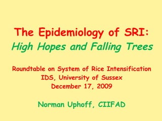 The Epidemiology of SRI: High Hopes and Falling Trees Roundtable on System of Rice Intensification IDS, University of Sussex December 17, 2009 Norman Uphoff, CIIFAD 