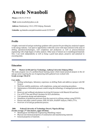 1
Profile
A highly motivated oil and gas technology graduate with a passion for providing key analytical support
to the energy industry. I am open to opportunities within this sector with major interests in the areas of
drilling operations/technologies, well completion and production as well as process/chemical
engineering with a high degree of safety analysis. Other areas of interest are in metallurgical/materials
firm. I can work independently as well as being a good team player, proactive and analytical in
executing tasks.
Education
2014 Masters in Oil and Gas Technology, Aalborg University Esbjerg (MSc)
The study program was of a problem-based learning nature which meant practical projects in the oil
and gas sector requiring the use of engineering skills gathered were worked with.
Grade average: 9.8 of 12
Core skills:
 Drilling technologies, laboratory experience on drilling fluids and additives (project with MI
Swaco)
 Well bore stability predictions, well completions, casing and cementing procedures.
 Optimization of downhole pressure control using the technology of managed pressure drilling,
MPD.
 Reservoir and wellhead calculations involving H2S (project with Maersk Oil and Gas)
 Use of PVT Sim and ZPred Calculator for H2S calculations.
 Unit operations design and optimization.
 Simulation of production processes from the reservoir to refining onshore using HYSYS.
 Process and safety control systems, ESD, SCADA, HAZOP Analysis, FMEA, FTA.
 Overview of oil and gas production process.
2006 Federal University of Technology Owerri, Nigeria (B.Eng)
(Grade average: 2nd
class honors, upper division)
 Metallurgical And Materials Engineering (Metallurgy major).
 Physical and chemical properties of construction and manufacturing materials
 General properties of materials.
Awele Nwaoboli
Phone: (+45) 91 27 59 33
Mail: awele.nwaoboli@yahoo.co.uk
Address: Hedelundvej 110-2, 6705 Esbjerg, Denmark.
Linkedin: ng.linkedin.com/pub/nwaoboli-awele/32/525/677
 