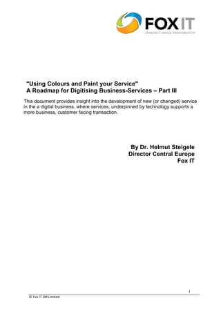 © Fox IT SM Limited
1
"Using Colours and Paint your Service"
A Roadmap for Digitising Business-Services – Part III
This document provides insight into the development of new (or changed) service
in the a digital business, where services, underpinned by technology supports a
more business, customer facing transaction.
By Dr. Helmut Steigele
Director Central Europe
Fox IT
 