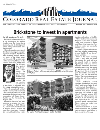AUGUST 6, 2014 – AUGUST 19, 2014
As appeared in…
www.crej.com
by Jill Jamieson-Nichols
Brickstone Partners has made
a big investment in student
housing near the University of
Colorado, and its latest project
could bring nonstudents into
the equation.
The real estate investment and
developmentcompanyisacquir-
ing the Marine ParkApartments
and investing around $50,000
per door in the 1960s prop-
erty to create 92 upscale units
within a couple of blocks of the
campus and Pearl Street Mall.
The $25 mil-
lion project
at that loca-
tion could
bridge the
gap between
g r a d u a t e
students and
nonstudents
looking for
one-bedroom
apartments
in the heart of Boulder, said
Brickstone principal Dan Otis.
“It’s a 30-second walk to Pearl
Street, which is pretty rare,” said
Otis, who expects to close on the
acquisition within 60 days. The
renovation will begin imme-
diately and be completed by
August 2015.
Brickstone Partners has been
working to acquire the four-
story building at 1155 Marine
St., which faces Broadway and
is next to Alfalfa’s Market, for
more than three years. Otis said
it’s very difficult to find build-
ings in core locations in Boulder
– “They trade about once every
40 years” – and there is signifi-
cantly more demand for rental
units than there is supply. One-
bedroom units are especially
difficult to find.
“There is a significant demand
for Class A living opportunities
in core Boulder. It just doesn’t
exist,” said Otis.
Units in the “new” building,
called 11 Fifty Five, are about
650 square feet and will rent
for around $1,600 per month.
Apartments will have all-new
kitchens, bathrooms, balconies,
windows and doors, and wash-
ers and dryers will be added.
The property has a swimming
pool that will be renovated, as
well as a hot tub and workout
facility. The common areas and
parking lot will be completely
redone.
Tryba Architects, which
designed the Eleventh and Pearl
office/retail project being devel-
oped nearby, is the architect.
With 11 Fifty Five, Brickstone
Partners will have invested
more than $100 million in mul-
tifamily housing around CU.
Among its other projects are
The Lux at 855 Broadway, 910
28th, 1005 12th St. and 1101 Uni-
versity. It also is planning Pearl
Place, a mixed-use project near
Boulder Junction.
Brickstone Partners is a real
estate investment and develop-
ment company with offices in
Denver and New York. s
Brickstone to invest in apartments
Dan Otis
Brickstone Partners will invest approximately $50,000 per unit to create
11 Fifty Five.
The Marine Park Apartments were built in the 1960s.
 