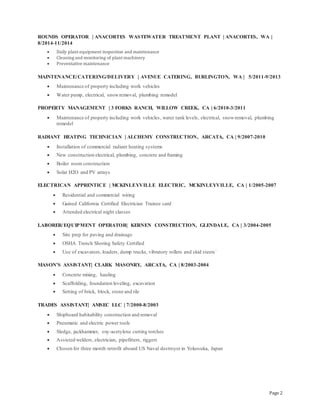 Page 2
ROUNDS OPERATOR | ANACORTES WASTEWATER TREATMENT PLANT | ANACORTES, WA |
8/2014-11/2014
 Daily plant equipment inspection and maintenance
 Cleaning and monitoring of plant machinery
 Preventative maintenance
MAINTENANCE/CATERING/DELIVERY | AVENUE CATERING, BURLINGTON, WA | 5/2011-9/2013
 Maintenance of property including work vehicles
 Water pump, electrical, snowremoval, plumbing remodel
PROPERTY MANAGEMENT | 3 FORKS RANCH, WILLOW CREEK, CA | 6/2010-3/2011
 Maintenance of property including work vehicles, water tank levels, electrical, snowremoval, plumbing
remodel
RADIANT HEATING TECHNICIAN | ALCHEMY CONSTRUCTION, ARCATA, CA | 9/2007-2010
 Installation of commercial radiant heating systems
 New construction electrical, plumbing, concrete and framing
 Boiler room construction
 Solar H2O and PV arrays
ELECTRICAN APPRENTICE | MCKINLEYVILLE ELECTRIC, MCKINLEYVILLE, CA | 1/2005-2007
 Residential and commercial wiring
 Gained California Certified Electrician Trainee card
 Attended electrical night classes
LABORER/EQUIPMENT OPERATOR| KERNEN CONSTRUCTION, GLENDALE, CA | 3/2004-2005
 Site prep for paving and drainage
 OSHA Trench Shoring Safety Certified
 Use of excavators, loaders, dump trucks, vibratory rollers and skid steers`
MASON’S ASSISTANT| CLARK MASONRY, ARCATA, CA | 8/2003-2004
 Concrete mixing, hauling
 Scaffolding, foundation leveling, excavation
 Setting of brick, block, stone and tile
TRADES ASSISTANT| AMSEC LLC | 7/2000-8/2003
 Shipboard habitability construction and removal
 Pneumatic and electric power tools
 Sledge, jackhammer, oxy-acetylene cutting torches
 Assisted welders, electrician, pipefitters, riggers
 Chosen for three month retrofit aboard US Naval destroyer in Yokosuka, Japan
 