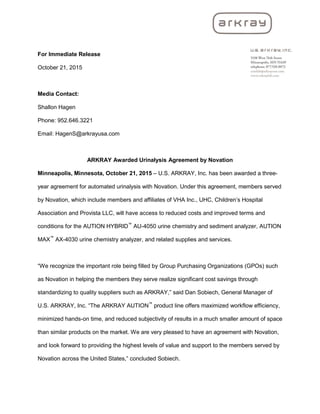 For Immediate Release
October 21, 2015
Media Contact:
Shallon Hagen
Phone: 952.646.3221
Email: HagenS@arkrayusa.com
ARKRAY Awarded Urinalysis Agreement by Novation
Minneapolis, Minnesota, October 21, 2015 – U.S. ARKRAY, Inc. has been awarded a three-
year agreement for automated urinalysis with Novation. Under this agreement, members served
by Novation, which include members and affiliates of VHA Inc., UHC, Children’s Hospital
Association and Provista LLC, will have access to reduced costs and improved terms and
conditions for the AUTION HYBRID™
AU-4050 urine chemistry and sediment analyzer, AUTION
MAX™
AX-4030 urine chemistry analyzer, and related supplies and services.
“We recognize the important role being filled by Group Purchasing Organizations (GPOs) such
as Novation in helping the members they serve realize significant cost savings through
standardizing to quality suppliers such as ARKRAY,” said Dan Sobiech, General Manager of
U.S. ARKRAY, Inc. “The ARKRAY AUTION™
product line offers maximized workflow efficiency,
minimized hands-on time, and reduced subjectivity of results in a much smaller amount of space
than similar products on the market. We are very pleased to have an agreement with Novation,
and look forward to providing the highest levels of value and support to the members served by
Novation across the United States,” concluded Sobiech.
 