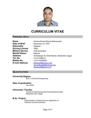 Page 1 of 7
CURRICULUM VITAE
PERSONAL DATA
Name : Ahmed Ahmed Dsouki Mohammed
Date of Birth : December 23, 1975
Nationality : Egyptian
Driving License : Valid
Military Service : Fully Exempted
Marital Status : Married
Address : 28 Elashgar St. Gheit Elanab, Alexandria, Egypt
Tel. No. : +2 03 4320612
Mobile No. : +2 01143555801
E-mail Address : Desoky28@yahoo.com
Ahmedfrag28@hotmail.com
Desoky28@gmail.com
QUALIFICATIONS
University Degree:
B.Sc. in Chemical Engineering
Date of graduation:
June 2000
University / Faculty:
Faculty of Engineering-Chemical Engineering Dept.
Alexandria Univ.-Egypt
B.Sc. Project:
Polymerization of Resorcinol and application of
Polymers as semiconductors
 