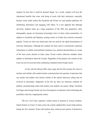 students for fear that it could be deemed illegal. As a result, students will lose the
educational benefits that come with being in touch with their instructors, especially
because social media outlets like Facebook and Twitter are such popular platforms for
distributing information and engaging with others. It is also apparent that although
university students make up a large proportion of the SNS user population, other
demographic groups are becoming increasingly active in these cyber-communities. In
addition to Facebook and Myspace, posting tweets on Twitter have become extremely
popular. Tweets are short text based posts that are used for the rapid dissemination of
real-time information. Although this medium has been used to communicate important
information in volatile social-political situations (e.g., political demonstration as a result
of the most recent election in Iran), many Tweets contain relatively mundane status
updates or information about the Tweeter. Regardless of the purpose, the contents of the
tweet can now be accessed when conducting a standard online Google search.
In line with the Mussori Bill, many argue that the bill assumes the worst of
teachers and unfairly calls student-teacher communication into question. It presumes that
any teacher and student who interact outside of the typical classroom setting may be
involved in misconduct. Supporters of the bill say there are numerous methods for
publicly communicating online that teachers and students can pursue. Blogs, Facebook
Fan Pages and message boards can serve the purposes of educators while eliminating the
possibility of private, inappropriate contact.
The New York Times reported a similar article in response to various incidents.
School boards in at least 12 states across the country updated their social media policies
during the first semester. Some told teachers they could not post photos of themselves
xx
 