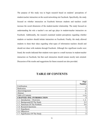 The purpose of this study was to begin research based on students’ perceptions of
student-teacher interaction on the social networking site Facebook. Specifically, the study
focused on whether interaction on Facebook between students and teachers could
increase the social dimension of the student-teacher relationship. The study focused on
understanding the role a teacher’s sex and age plays in student-teacher interaction on
Facebook. Additionally, the research examined student perceptions regarding whether
students or teachers should initiate interaction on Facebook. Finally, the study allowed
students to share their ideas regarding what types of information teachers should and
should not share with students through Facebook. Although few significant results were
found, the results indicated that students were open to a small increase in student-teacher
interaction on Facebook, but that such interaction should remain mostly task oriented.
Discussion of the results and suggestions for future research are also provided.
TABLE OF CONTENTS
Page
Number
Certification i
Dedication ii
Aknowledgement iii
Abstract iv
Table of Contents v-vii
CHAPTER 0NE: INTRODUCTION 1
1.1 Introduction / Overview 1 -2
1.2 Background Of The Study 3-5
1.3 Statement Of The Problem 5-6
1.4 Research Questions 6
1.5 Hypothesis 7
1.6 Objectives 7
1.7 Significance Of The Study 8
iv
 
