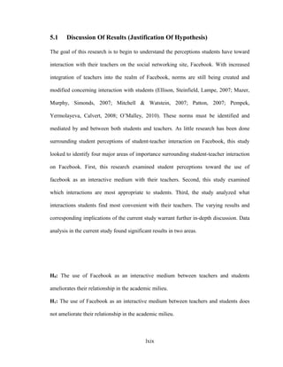5.1 Discussion Of Results (Justification Of Hypothesis)
The goal of this research is to begin to understand the perceptions students have toward
interaction with their teachers on the social networking site, Facebook. With increased
integration of teachers into the realm of Facebook, norms are still being created and
modified concerning interaction with students (Ellison, Steinfield, Lampe, 2007; Mazer,
Murphy, Simonds, 2007; Mitchell & Watstein, 2007; Patton, 2007; Pempek,
Yermolayeva, Calvert, 2008; O’Malley, 2010). These norms must be identified and
mediated by and between both students and teachers. As little research has been done
surrounding student perceptions of student-teacher interaction on Facebook, this study
looked to identify four major areas of importance surrounding student-teacher interaction
on Facebook. First, this research examined student perceptions toward the use of
facebook as an interactive medium with their teachers. Second, this study examined
which interactions are most appropriate to students. Third, the study analyzed what
interactions students find most convenient with their teachers. The varying results and
corresponding implications of the current study warrant further in-depth discussion. Data
analysis in the current study found significant results in two areas.
H0: The use of Facebook as an interactive medium between teachers and students
ameliorates their relationship in the academic milieu.
H1: The use of Facebook as an interactive medium between teachers and students does
not ameliorate their relationship in the academic milieu.
lxix
 
