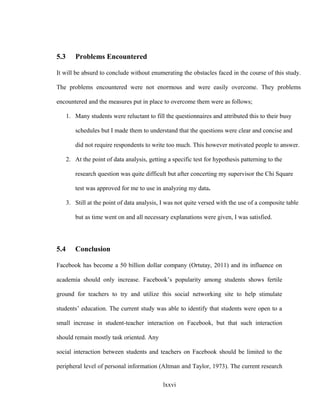 5.3 Problems Encountered
It will be absurd to conclude without enumerating the obstacles faced in the course of this study.
The problems encountered were not enormous and were easily overcome. They problems
encountered and the measures put in place to overcome them were as follows;
1. Many students were reluctant to fill the questionnaires and attributed this to their busy
schedules but I made them to understand that the questions were clear and concise and
did not require respondents to write too much. This however motivated people to answer.
2. At the point of data analysis, getting a specific test for hypothesis patterning to the
research question was quite difficult but after concerting my supervisor the Chi Square
test was approved for me to use in analyzing my data.
3. Still at the point of data analysis, I was not quite versed with the use of a composite table
but as time went on and all necessary explanations were given, I was satisfied.
5.4 Conclusion
Facebook has become a 50 billion dollar company (Ortutay, 2011) and its influence on
academia should only increase. Facebook’s popularity among students shows fertile
ground for teachers to try and utilize this social networking site to help stimulate
students’ education. The current study was able to identify that students were open to a
small increase in student-teacher interaction on Facebook, but that such interaction
should remain mostly task oriented. Any
social interaction between students and teachers on Facebook should be limited to the
peripheral level of personal information (Altman and Taylor, 1973). The current research
lxxvi
 