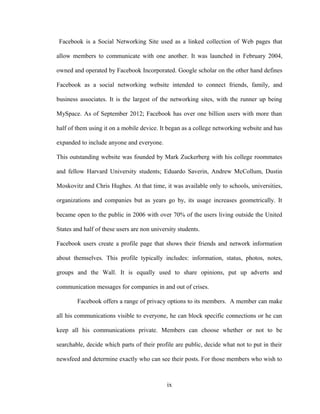 Facebook is a Social Networking Site used as a linked collection of Web pages that
allow members to communicate with one another. It was launched in February 2004,
owned and operated by Facebook Incorporated. Google scholar on the other hand defines
Facebook as a social networking website intended to connect friends, family, and
business associates. It is the largest of the networking sites, with the runner up being
MySpace. As of September 2012; Facebook has over one billion users with more than
half of them using it on a mobile device. It began as a college networking website and has
expanded to include anyone and everyone.
This outstanding website was founded by Mark Zuckerberg with his college roommates
and fellow Harvard University students; Eduardo Saverin, Andrew McCollum, Dustin
Moskovitz and Chris Hughes. At that time, it was available only to schools, universities,
organizations and companies but as years go by, its usage increases geometrically. It
became open to the public in 2006 with over 70% of the users living outside the United
States and half of these users are non university students.
Facebook users create a profile page that shows their friends and network information
about themselves. This profile typically includes: information, status, photos, notes,
groups and the Wall. It is equally used to share opinions, put up adverts and
communication messages for companies in and out of crises.
Facebook offers a range of privacy options to its members. A member can make
all his communications visible to everyone, he can block specific connections or he can
keep all his communications private. Members can choose whether or not to be
searchable, decide which parts of their profile are public, decide what not to put in their
newsfeed and determine exactly who can see their posts. For those members who wish to
ix
 