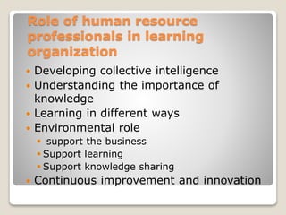 Role of human resource
professionals in learning
organization
 Developing collective intelligence
 Understanding the importance of
knowledge
 Learning in different ways
 Environmental role
 support the business
 Support learning
 Support knowledge sharing
 Continuous improvement and innovation
 