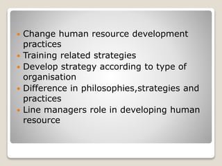  Change human resource development
practices
 Training related strategies
 Develop strategy according to type of
organisation
 Difference in philosophies,strategies and
practices
 Line managers role in developing human
resource
 