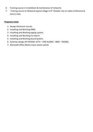 6- Training course in installation & maintenance of networks 
7- Training course on Mubarak typical village in 6th October city on video conference & 
chine's halls 
Programs Used: 
1- Design Electronic circuits. 
2- Installing and Working (PBX). 
3- Installing and Working paging system. 
4- Installing and Working Fire Alarm. 
5- Installing and Working Sound System. 
6- Schemes design (IP SYSTEM- CCTV – FIRE ALARM – BMS – FM200). 
7- Microsoft office (Word, Excel, power point). 
