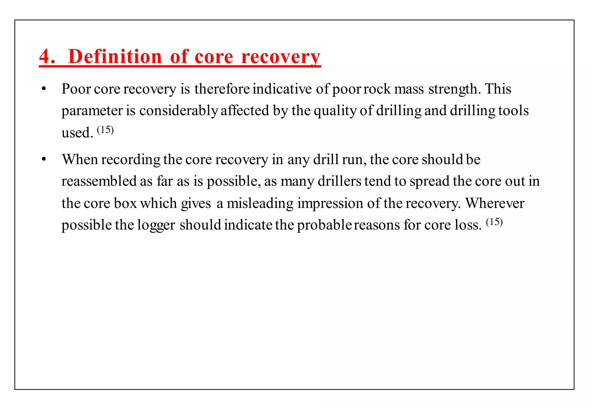 • Poor core recovery is thereforeindicative of poorrock mass strength. This
parameter is considerablyaffected by the quality of drilling and drilling tools
used. (1 )
• When recording the core recovery in any drill run, the core should be
reassembled as far as is possible, as many drillers tend to spread the core out in
the core box which gives a misleading impression of the recovery. Wherever
possible the logger should indicatethe probablereasons for core loss. (1 )
4. Definition of core recovery
 