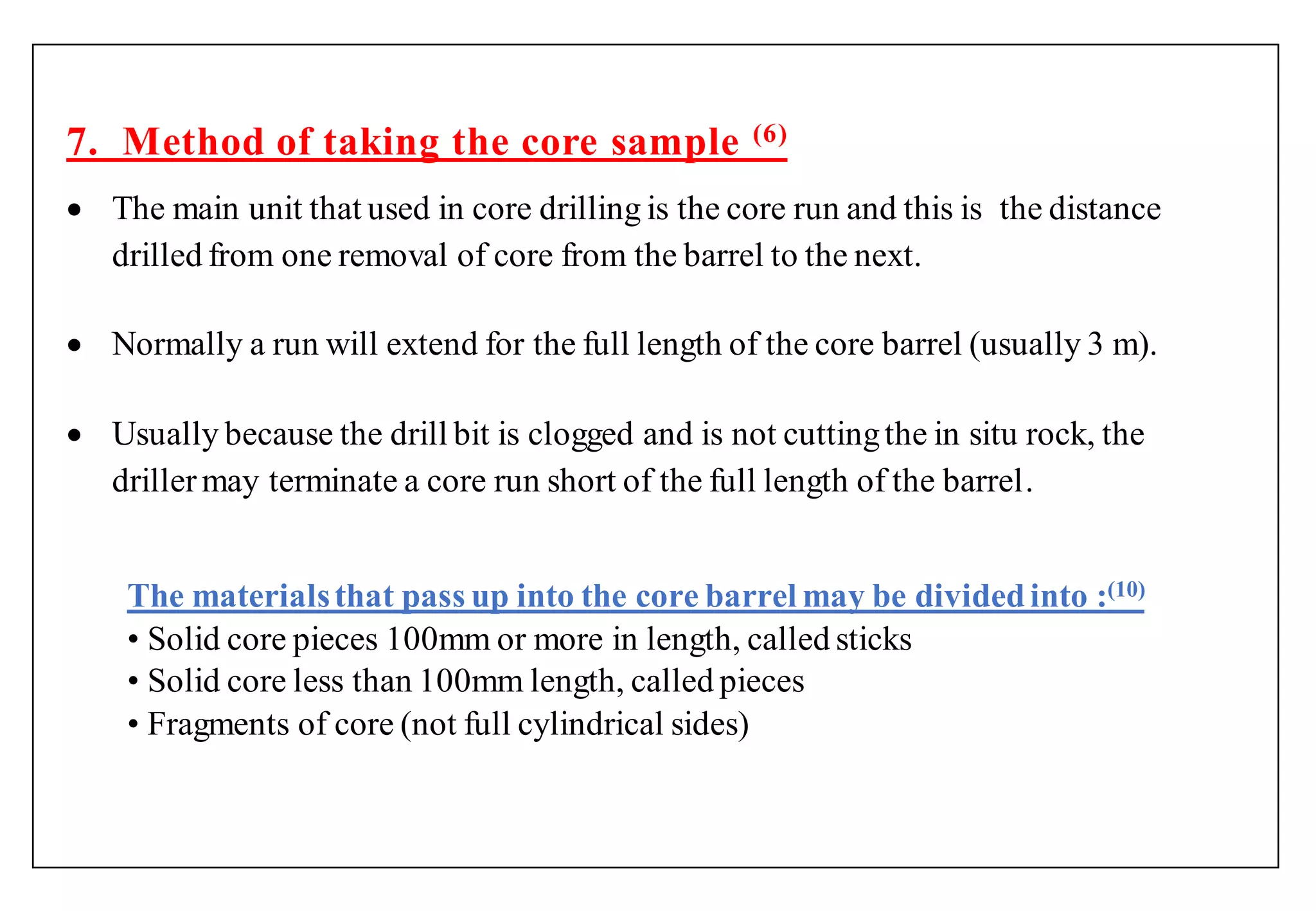 7. Method of taking the core sample (6)
 The main unit that used in core drilling is the core run and this is the distance
drilled from one removal of core from the barrel to the next.
 Normally a run will extend for the full length of the core barrel (usually 3 m).
 Usually because the drill bit is clogged and is not cuttingthe in situ rock, the
drillermay terminate a core run short of the full length of the barrel.
The materialsthat pass up into the core barrel may be dividedinto :(10)
• Solid core pieces 100mm or more in length, called sticks
• Solid core less than 100mm length, called pieces
• Fragments of core (not full cylindrical sides)
 