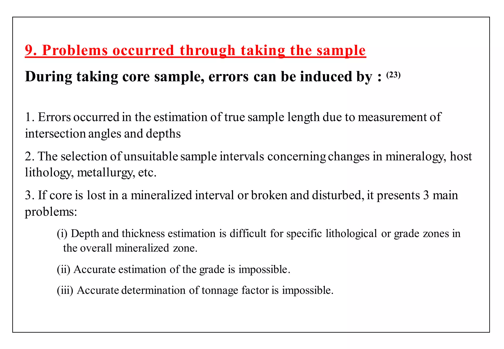 9. Problems occurred through taking the sample
During taking core sample, errors can be induced by : (23)
1. Errors occurred in the estimation of true sample length due to measurement of
intersection angles and depths
2. The selection of unsuitablesample intervals concerningchanges in mineralogy, host
lithology, metallurgy, etc.
3. If core is lost in a mineralized interval or broken and disturbed, it presents 3 main
problems:
(i) Depth and thickness estimation is difficult for specific lithological or grade zones in
the overall mineralized zone.
(ii) Accurate estimation of the grade is impossible.
(iii) Accurate determination of tonnage factor is impossible.
 