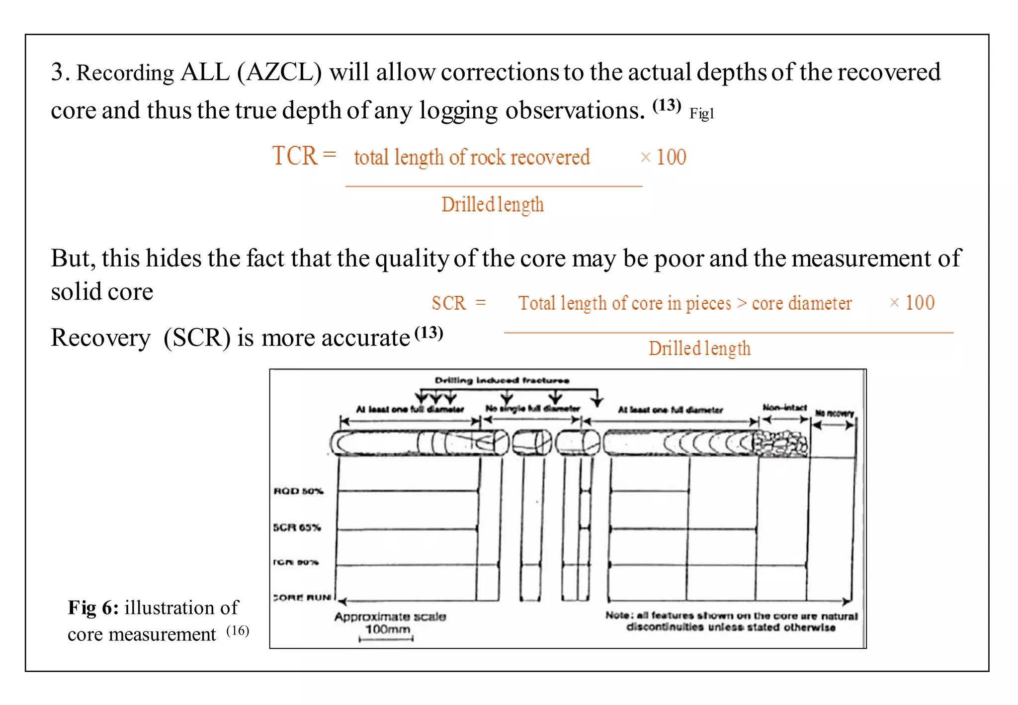 3. Recording ALL (AZCL) will allow correctionsto the actual depthsof the recovered
core and thus the true depth of any logging observations. (13) Fig1
But, this hides the fact that the qualityof the core may be poor and the measurement of
solid core
Recovery (SCR) is more accurate(13)
Fig 6: illustration of
core measurement (16)
 