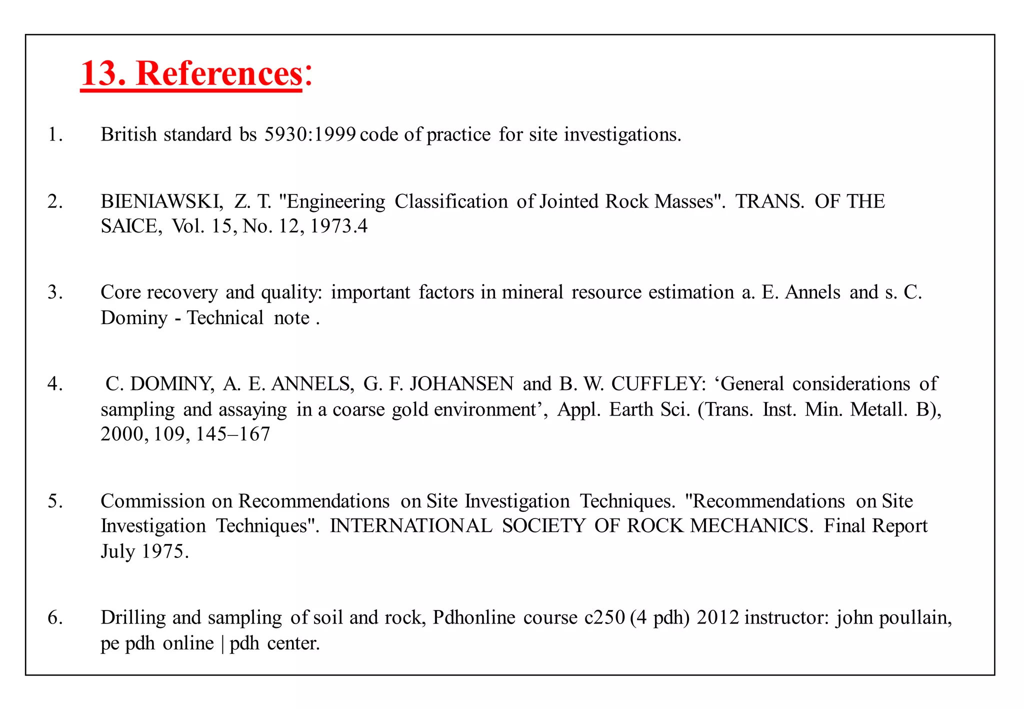 13. References:
1. British standard bs 5930:1999 code of practice for site investigations.
2. BIENIAWSKI, Z. T. "Engineering Classification of Jointed Rock Masses". TRANS. OF THE
SAICE, Vol. 15, No. 12, 1973.4
3. Core recovery and quality: important factors in mineral resource estimation a. E. Annels and s. C.
Dominy - Technical note .
4. C. DOMINY, A. E. ANNELS, G. F. JOHANSEN and B. W. CUFFLEY: „General considerations of
sampling and assaying in a coarse gold environment‟, Appl. Earth Sci. (Trans. Inst. Min. Metall. B),
2000, 109, 145–167
5. Commission on Recommendations on Site Investigation Techniques. "Recommendations on Site
Investigation Techniques". INTERNATIONAL SOCIETY OF ROCK MECHANICS. Final Report
July 1975.
6. Drilling and sampling of soil and rock, Pdhonline course c250 (4 pdh) 2012 instructor: john poullain,
pe pdh online | pdh center.
 