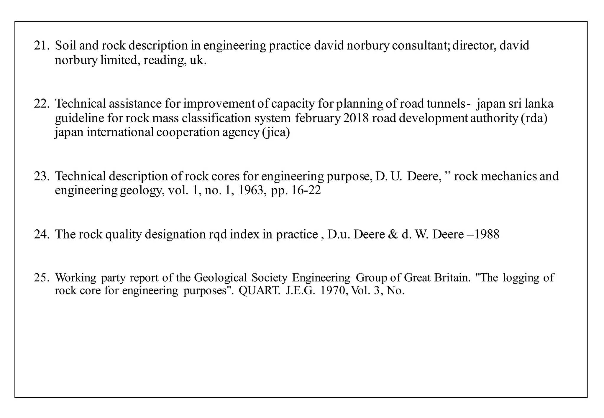 21. Soil and rock description in engineering practice david norbury consultant;director, david
norbury limited, reading, uk.
22. Technical assistance for improvement of capacity for planning of road tunnels- japan sri lanka
guideline for rock mass classification system february 2018 road development authority (rda)
japan international cooperation agency (jica)
23. Technical description of rock cores for engineering purpose, D. U. Deere, ” rock mechanics and
engineering geology, vol. 1, no. 1, 1963, pp. 16-22
24. The rock quality designation rqd index in practice , D.u. Deere & d. W. Deere –1988
25. Working party report of the Geological Society Engineering Group of Great Britain. "The logging of
rock core for engineering purposes". QUART. J.E.G. 1970, Vol. 3, No.
 