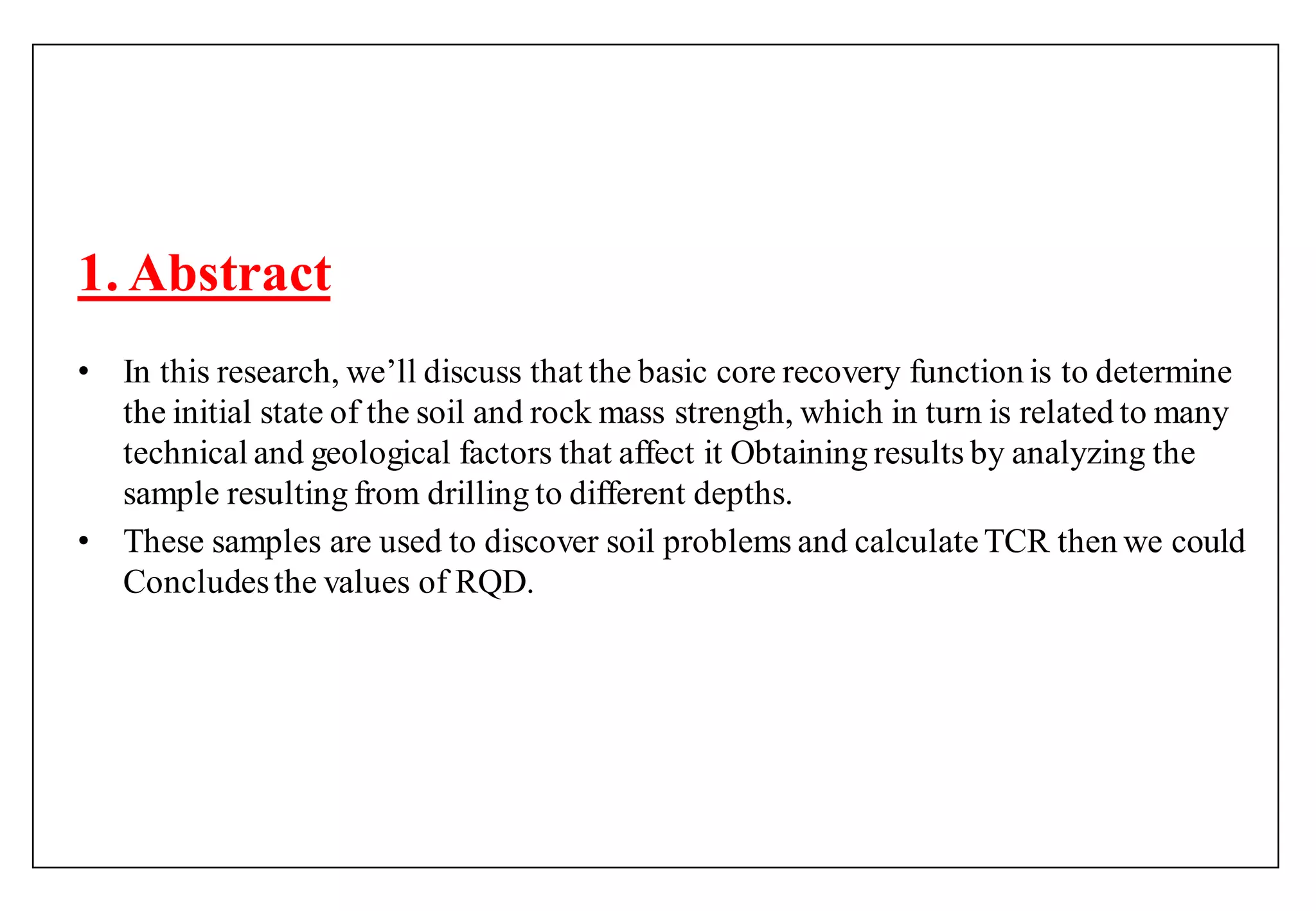 1. Abstract
• In this research, we‟ll discuss that the basic core recovery function is to determine
the initial state of the soil and rock mass strength, which in turn is related to many
technical and geological factors that affect it Obtaining results by analyzing the
sample resulting from drilling to different depths.
• These samples are used to discover soil problems and calculateTCR then we could
Concludesthe values of RQD.
 