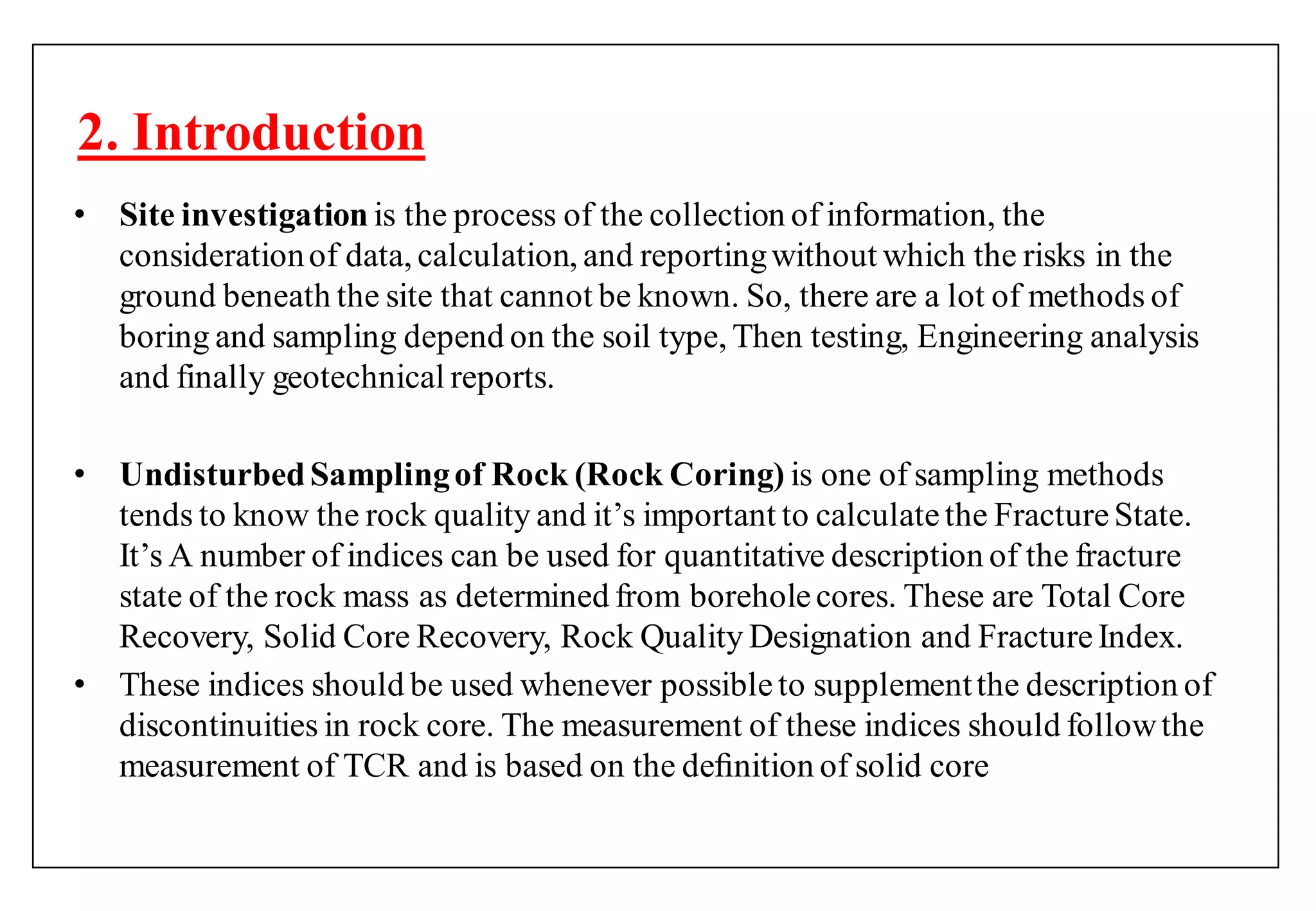 2. Introduction
• Site investigation is the process of the collection of information, the
considerationof data, calculation, and reportingwithout which the risks in the
ground beneath the site that cannot be known. So, there are a lot of methods of
boring and sampling depend on the soil type, Then testing, Engineering analysis
and finally geotechnical reports.
• UndisturbedSamplingof Rock (Rock Coring) is one of sampling methods
tends to know the rock quality and it‟s important to calculatethe FractureState.
It‟s A number of indices can be used for quantitative description of the fracture
state of the rock mass as determined from boreholecores. These are Total Core
Recovery, Solid Core Recovery, Rock Quality Designation and FractureIndex.
• These indices should be used whenever possibleto supplementthe description of
discontinuities in rock core. The measurement of these indices should followthe
measurement of TCR and is based on the deﬁnition of solid core
 