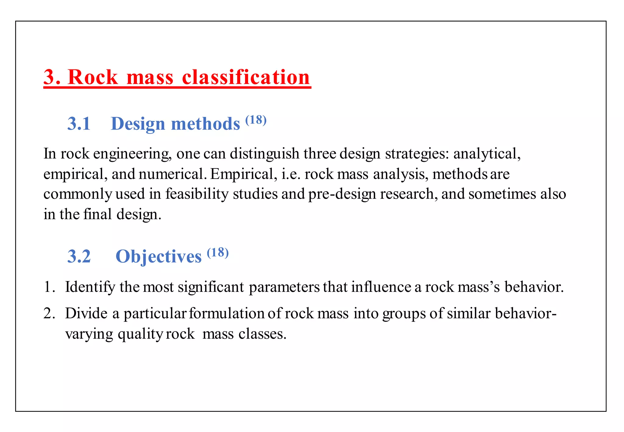3. Rock mass classification
3.1 Design methods (18)
In rock engineering, one can distinguish three design strategies: analytical,
empirical, and numerical. Empirical, i.e. rock mass analysis, methodsare
commonly used in feasibility studies and pre-design research, and sometimes also
in the final design.
3.2 Objectives (1 )
1. Identify the most significant parameters that influence a rock mass‟s behavior.
2. Divide a particularformulation of rock mass into groups of similar behavior-
varying qualityrock mass classes.
 