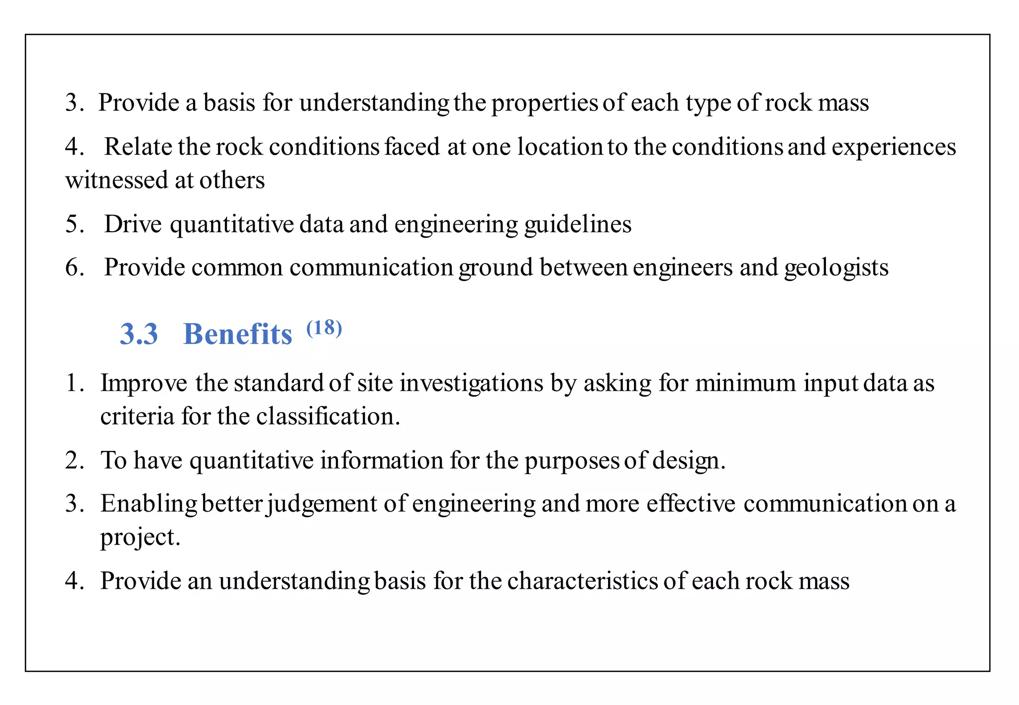 3. Provide a basis for understandingthe propertiesof each type of rock mass
4. Relate the rock conditionsfaced at one locationto the conditionsand experiences
witnessed at others
5. Drive quantitative data and engineering guidelines
6. Provide common communication ground between engineers and geologists
3.3 Benefits (1 )
1. Improve the standard of site investigations by asking for minimum input data as
criteria for the classification.
2. To have quantitative information for the purposesof design.
3. Enablingbetter judgement of engineering and more effective communication on a
project.
4. Provide an understandingbasis for the characteristics of each rock mass
 