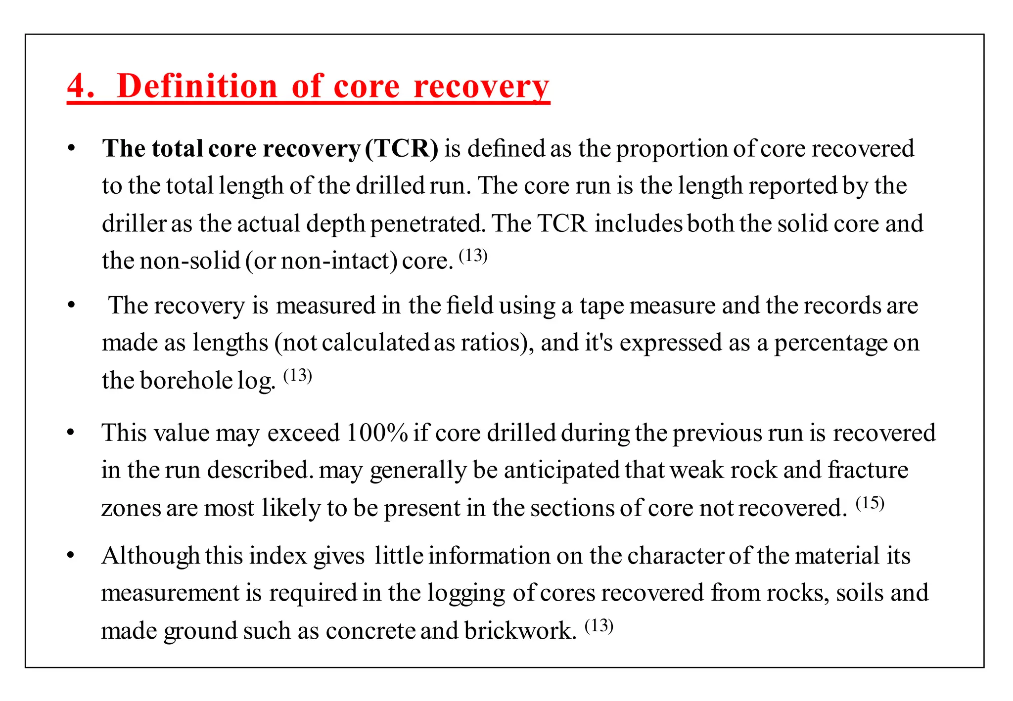 • The total core recovery(TCR) is deﬁned as the proportion of core recovered
to the total length of the drilled run. The core run is the length reported by the
drilleras the actual depth penetrated. The TCR includesboth the solid core and
the non-solid (or non-intact)core. ( )
• The recovery is measured in the ﬁeld using a tape measure and the records are
made as lengths (not calculatedas ratios), and it's expressed as a percentage on
the boreholelog. ( )
4. Definition of core recovery
• This value may exceed 100% if core drilled during the previous run is recovered
in the run described. may generally be anticipated that weak rock and fracture
zones are most likely to be present in the sections of core not recovered. (1 )
• Although this index gives littleinformation on the characterof the material its
measurement is required in the logging of cores recovered from rocks, soils and
made ground such as concreteand brickwork. ( )
 