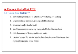 6. Factors that affect TCR
6.1 Geological factors ( )
1. soft friable ground due to alteration, weathering or leaching
2. unconsolidatedmaterials & unexpectedfault zones
3. broken ground with clay infill
4. solublecomponentsremoved by unsuitableflushing medium
5. high frequency of discontinuities per meter
6. cavities induced by karstic weathering alongjoints and faults and also
mining (stopes and caved zones)
 