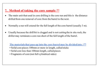 7. Method of taking the core sample (6)
 The main unit that used in core drilling is the core run and this is the distance
drilled from one removal of core from the barrel to the next.
 Normally a run will extend for the full length of the core barrel (usually 3 m).
 Usually because the drill bit is clogged and is not cuttingthe in situ rock, the
drillermay terminate a core run short of the full length of the barrel.
The materialsthat pass up into the core barrel may be dividedinto :(10)
• Solid core pieces 100mm or more in length, called sticks
• Solid core less than 100mm length, called pieces
• Fragments of core (not full cylindrical sides)
 