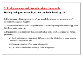 9. Problems occurred through taking the sample
During taking core sample, errors can be induced by : (23)
1. Errors occurred in the estimation of true sample length due to measurement of
intersection angles and depths
2. The selection of unsuitablesample intervals concerningchanges in mineralogy, host
lithology, metallurgy, etc.
3. If core is lost in a mineralized interval or broken and disturbed, it presents 3 main
problems:
(i) Depth and thickness estimation is difficult for specific lithological or grade zones in
the overall mineralized zone.
(ii) Accurate estimation of the grade is impossible.
(iii) Accurate determination of tonnage factor is impossible.
 