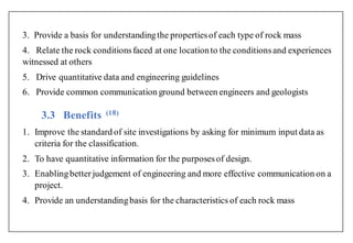3. Provide a basis for understandingthe propertiesof each type of rock mass
4. Relate the rock conditionsfaced at one locationto the conditionsand experiences
witnessed at others
5. Drive quantitative data and engineering guidelines
6. Provide common communication ground between engineers and geologists
3.3 Benefits (1 )
1. Improve the standard of site investigations by asking for minimum input data as
criteria for the classification.
2. To have quantitative information for the purposesof design.
3. Enablingbetter judgement of engineering and more effective communication on a
project.
4. Provide an understandingbasis for the characteristics of each rock mass
 