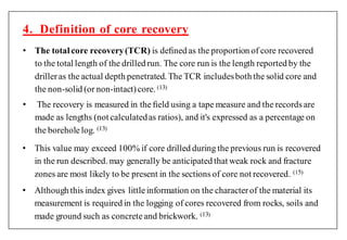 • The total core recovery(TCR) is deﬁned as the proportion of core recovered
to the total length of the drilled run. The core run is the length reported by the
drilleras the actual depth penetrated. The TCR includesboth the solid core and
the non-solid (or non-intact)core. ( )
• The recovery is measured in the ﬁeld using a tape measure and the records are
made as lengths (not calculatedas ratios), and it's expressed as a percentage on
the boreholelog. ( )
4. Definition of core recovery
• This value may exceed 100% if core drilled during the previous run is recovered
in the run described. may generally be anticipated that weak rock and fracture
zones are most likely to be present in the sections of core not recovered. (1 )
• Although this index gives littleinformation on the characterof the material its
measurement is required in the logging of cores recovered from rocks, soils and
made ground such as concreteand brickwork. ( )
 