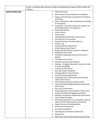 to join a company who valued my skills and allowed me to grow further within the
industry.
ACCOUNTABILITIES:  Sales team leader
 Authorization and amendments on quotations
 Design and Preparation of Quotations for Brokers
and Clients
 Assist Underwriters with amendments and loading
of new policies
 Preparation of monthly closing ratio register and
providing feedback to management.
 Policy Amendments
 Insurer Liaison
 Client Liaison
 Checking and monitoring of new business
 Final sign off of new business
 Evaluate the type of business taken on
 Analyse risks
 Assist with Broker Agreements
 Monitoring accuracy of work
 Responsible dealing with customer complaints.
 Helping my team mates
 Training on loading personal and commercial
policies
 Training on our excesses
 Monthly and Annual Sales Reports
 Quoting - managing information received in order
to quote accordingly
 Insurance Confirmations
 Deal with broker complaints
 Keeping within turnaround times
 Assist with Broker Agreements
 Evaluating risks for new business and existing
clients claims history
 Monitoring & reporting on broker trends
 Communicating & Negotiating rates & premiums
with brokers
 Insurance Confirmations
 Requesting surveys and valuation at risk surveys
 Having a friendly and engaging personality
 Maintain and Improve relationships with brokers
 Gross selling of products
 Checking proposal forms are completed correctly
Capture all the relevant details correctly Up
 Capture the correct banking details
 Scanning all new business
 Scanning all quotations
 Uploading documentation to Micro file
 Receptionist
 Make client aware of the deductions that will be
 