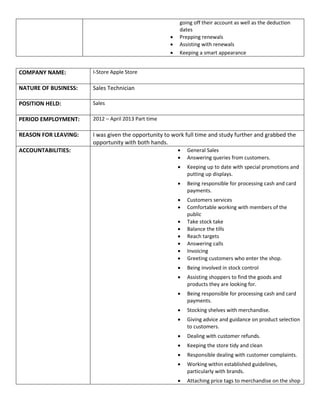 going off their account as well as the deduction
dates
 Prepping renewals
 Assisting with renewals
 Keeping a smart appearance
COMPANY NAME: I-Store Apple Store
NATURE OF BUSINESS: Sales Technician
POSITION HELD: Sales
PERIOD EMPLOYMENT: 2012 – April 2013 Part time
REASON FOR LEAVING: I was given the opportunity to work full time and study further and grabbed the
opportunity with both hands.
ACCOUNTABILITIES:  General Sales
 Answering queries from customers.
 Keeping up to date with special promotions and
putting up displays.
 Being responsible for processing cash and card
payments.
 Customers services
 Comfortable working with members of the
public
 Take stock take
 Balance the tills
 Reach targets
 Answering calls
 Invoicing
 Greeting customers who enter the shop.
 Being involved in stock control
 Assisting shoppers to find the goods and
products they are looking for.
 Being responsible for processing cash and card
payments.
 Stocking shelves with merchandise.
 Giving advice and guidance on product selection
to customers.
 Dealing with customer refunds.
 Keeping the store tidy and clean
 Responsible dealing with customer complaints.
 Working within established guidelines,
particularly with brands.
 Attaching price tags to merchandise on the shop
 