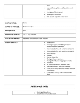 floor.
 Look out for shoplifters and fraudulent credit
cards
 Having a confident manner.
 Being helpful and polite.
 Able to work as part of a sales team.
COMPANY NAME: Mokki
NATURE OF BUSINESS: Bed Merchandise
POSITION HELD: Sales
PERIOD EMPLOYMENT: 2011 – 2012 Part time
REASON FOR LEAVING: Needed to find something closer to home.
ACCOUNTABILITIES:  Stock control
 Assisting shoppers to find the goods and
products they are looking for.
 Responsible dealing with customer complaints.
 Responsible dealing with customer complaints.
 Set up displays
 Invoices
 Cash up of the tills
 Closing and opening of store
 Having a friendly and engaging personality
 Reception
 All administrative work related to sales
 Greeting customers who enter the shop.
 Giving advice and guidance on product selection
to customers.
 Comfortable working with members of the
public
Additional Skills
 Meeting all deadlines.
 Excellent communication skills.
 