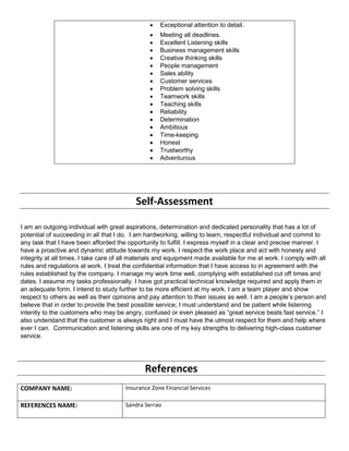  Exceptional attention to detail.
 Meeting all deadlines.
 Excellent Listening skills
 Business management skills
 Creative thinking skills
 People management
 Sales ability
 Customer services
 Problem solving skills
 Teamwork skills
 Teaching skills
 Reliability
 Determination
 Ambitious
 Time-keeping
 Honest
 Trustworthy
 Adventurous
Self-Assessment
I am an outgoing individual with great aspirations, determination and dedicated personality that has a lot of
potential of succeeding in all that I do. I am hardworking, willing to learn, respectful individual and commit to
any task that I have been afforded the opportunity to fulfill. I express myself in a clear and precise manner. I
have a proactive and dynamic attitude towards my work. I respect the work place and act with honesty and
integrity at all times. I take care of all materials and equipment made available for me at work. I comply with all
rules and regulations at work. I treat the confidential information that I have access to in agreement with the
rules established by the company. I manage my work time well, complying with established cut off times and
dates. I assume my tasks professionally. I have got practical technical knowledge required and apply them in
an adequate form. I intend to study further to be more efficient at my work. I am a team player and show
respect to others as well as their opinions and pay attention to their issues as well. I am a people’s person and
believe that in order to provide the best possible service; I must understand and be patient while listening
intently to the customers who may be angry, confused or even pleased as “great service beats fast service.” I
also understand that the customer is always right and I must have the utmost respect for them and help where
ever I can. Communication and listening skills are one of my key strengths to delivering high-class customer
service.
References
COMPANY NAME: Insurance Zone Financial Services
REFERENCES NAME: Sandra Serrao
 