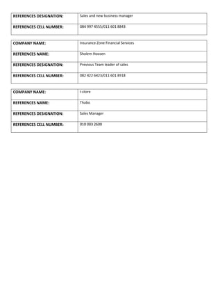 REFERENCES DESIGNATION: Sales and new business manager
REFERENCES CELL NUMBER: 084 997 4555/011 601 8843
COMPANY NAME: Insurance Zone Financial Services
REFERENCES NAME: Sholem Hoosen
REFERENCES DESIGNATION: Previous Team leader of sales
REFERENCES CELL NUMBER: 082 422 6423/011 601 8918
COMPANY NAME: I-store
REFERENCES NAME: Thabo
REFERENCES DESIGNATION: Sales Manager
REFERENCES CELL NUMBER: 010 003 2600
 