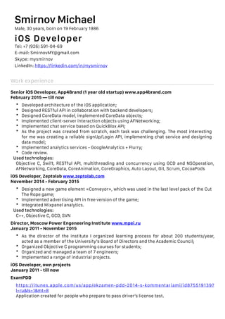 Work experience
Senior iOS Developer, App4Brand (1 year old startup) www.app4brand.com
February 2015 — till now
• Developed architecture of the iOS application;
• Designed RESTful API in collaboration with backend developers;
• Designed CoreData model, implemented CoreData objects;
• Implemented client-server interaction objects using AFNetworking;
• Implemented chat service based on QuickBlox API;
• As the project was created from scratch, each task was challenging. The most interesting
for me was creating a reliable signUp/Login API, implementing chat service and designing
data model;
• Implemented analytics services - GoogleAnalytics + Flurry;
• Code review.
Used technologies:
Objective C, Swift, RESTful API, multithreading and concurrency using GCD and NSOperation,
AFNetworking, CoreData, CoreAnimation, CoreGraphics, Auto Layout, Git, Scrum, CocoaPods
iOS Developer, Zeptolab www.zeptolab.com
November 2014 - February 2015
• Designed a new game element «Conveyor», which was used in the last level pack of the Cut
The Rope game;
• Implemented advertising API in free version of the game;
• Integrated Mixpanel analytics.
Used technologies:
C++, Objective C, GCD, SVN
Director, Moscow Power Engeneering Institute www.mpei.ru
January 2011 - November 2015
• As the director of the institute I organized learning process for about 200 students/year,
acted as a member of the University’s Board of Directors and the Academic Council;
• Organized Objective C programming courses for students;
• Organized and managed a team of 7 engineers;
• Implemented a range of industrial projects.
iOS Developer, own projects
January 2011 - till now
ExamPDD
https://itunes.apple.com/us/app/ekzamen-pdd-2014-s-kommentariami/id875519139?
l=ru&ls=1&mt=8
Application created for people who prepare to pass driver’s license test.
Smirnov Michael
Male, 30 years, born on 19 February 1986
iOS Developer
Tel: +7 (926) 591-04-69
E-mail: SmirnovMY@gmail.com
Skype: mysmirnov
LinkedIn: https://linkedin.com/in/mysmirnov
 