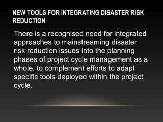 NEW TOOLS FOR INTEGRATING DISASTER RISK
REDUCTION
There is a recognised need for integrated
approaches to mainstreaming disaster
risk reduction issues into the planning
phases of project cycle management as a
whole, to complement efforts to adapt
specific tools deployed within the project
cycle.
 
