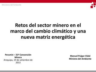 Retos del sector minero en el marco del cambio climático y una nueva matriz energética 
Perumin – 31º Convención Minera 
Arequipa, 19 de setiembre de 2013 
Manuel Pulgar-Vidal 
Ministro del Ambiente  
