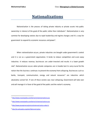 Mohammad Sabuz Class: Managing in a Global Economy
Nationalizations
Nationalization is the process of taking private industry or private assets into public
ownership in interest of the good of the public rather than individuals1. Nationalization is very
common for developing nations due to rapid leadership and regime changes and it’s a way for
government to expand its economic resources and power2.
When nationalization occurs, private industries are brought under government’s control
and it is run as a government organization. It tends to reduce competition and scare away
industries. It reduces revenue, businesses are under-invested and results in a lower growth
rate3. Nationalization occurs when private companies are in trouble but it is very crucial for the
nation that the business continues to prevent the economy from collapsing. Businesses such as
banks, transport, communication, energy and natural resources4 are industries which
absolutely cannot fail. If one of these sectors was near collapsing, Government will take over
and will manage it in favor of the good of the public and the nation’s economy.
1 http://www.investopedia.com/terms/n/nationalization.asp
2 http://www.investopedia.com/terms/n/nationalization.asp
3 http://www.youngzine.org/article/nationalization-what-it
4 http://en.wikipedia.org/wiki/Nationalization
 