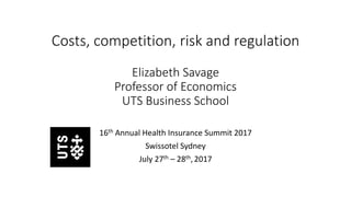 Costs, competition, risk and regulation
Elizabeth Savage
Professor of Economics
UTS Business School
16th Annual Health Insurance Summit 2017
Swissotel Sydney
July 27th – 28th,2017
 